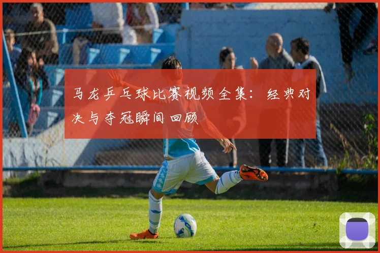 马龙乒乓球比赛视频全集：经典对决与夺冠瞬间回顾