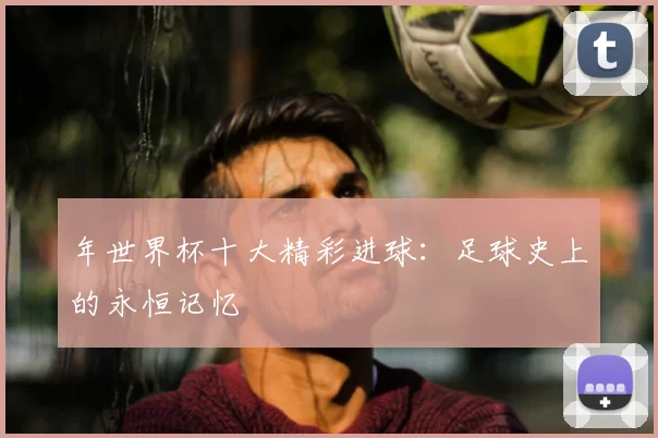 年世界杯十大精彩进球:足球史上的永恒记忆